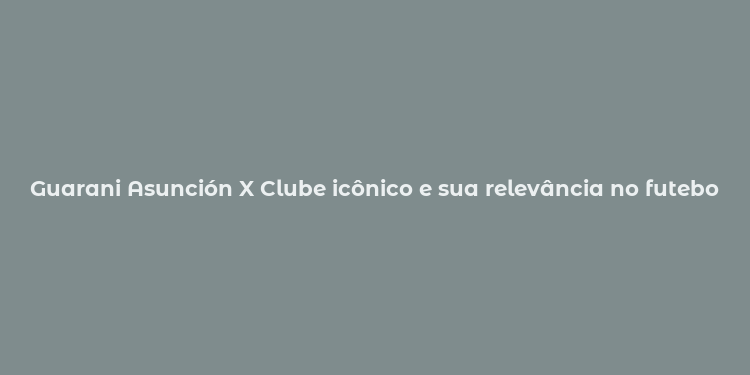 Guarani Asunción X Clube icônico e sua relevância no futebol paraguaio