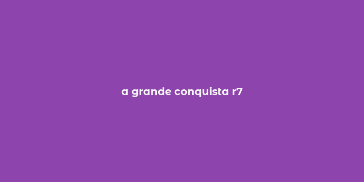 a grande conquista r7