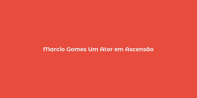 Marcio Gomes Um Ator em Ascensão