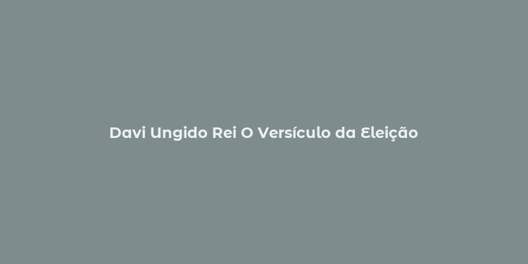 Davi Ungido Rei O Versículo da Eleição