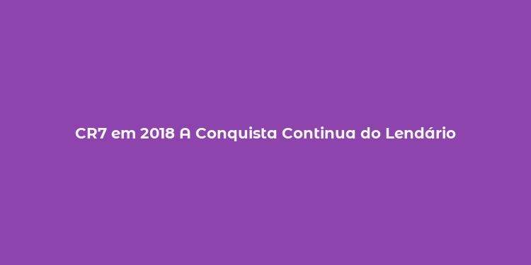 CR7 em 2018 A Conquista Continua do Lendário