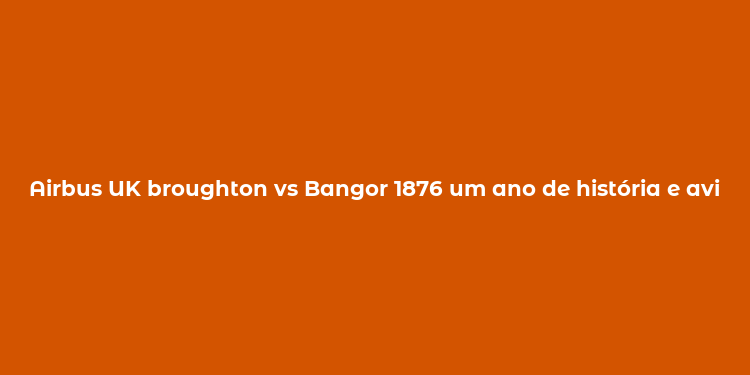 Airbus UK broughton vs Bangor 1876 um ano de história e aviação