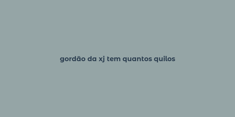 gordão da xj tem quantos quilos