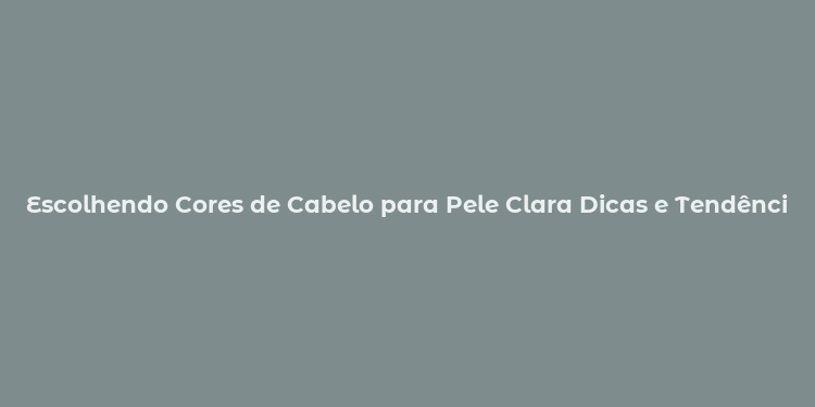 Escolhendo Cores de Cabelo para Pele Clara Dicas e Tendências