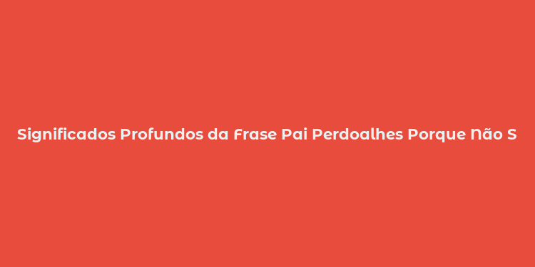 Significados Profundos da Frase Pai Perdoalhes Porque Não Sabem o Que Fazem