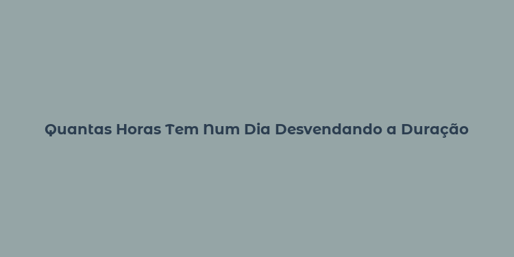 Quantas Horas Tem Num Dia Desvendando a Duração