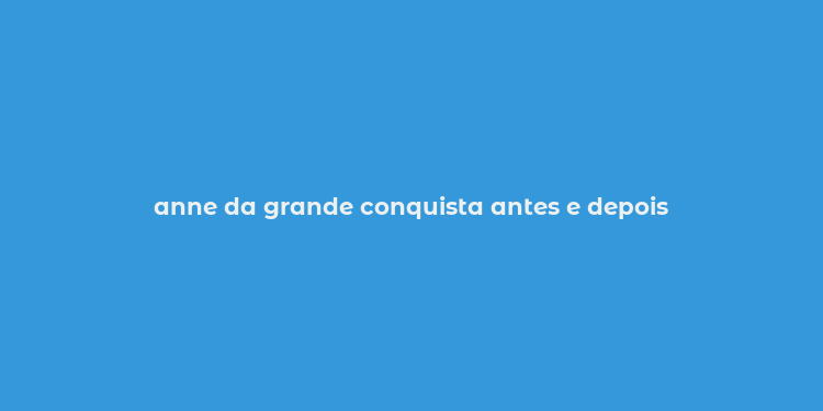 anne da grande conquista antes e depois