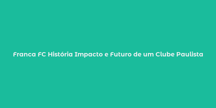 Franca FC História Impacto e Futuro de um Clube Paulista