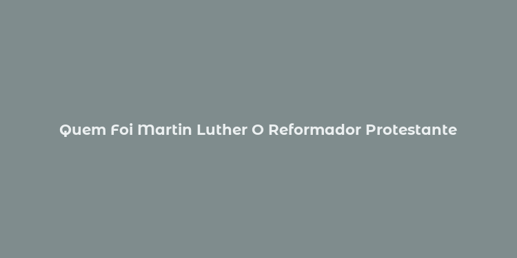 Quem Foi Martin Luther O Reformador Protestante