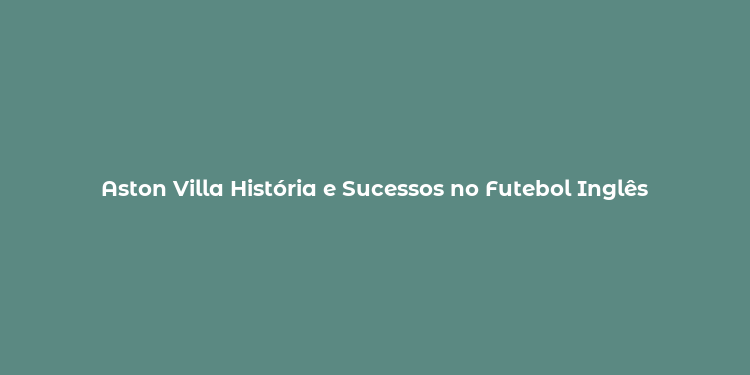 Aston Villa História e Sucessos no Futebol Inglês