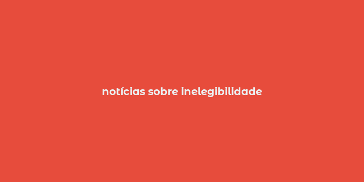 notícias sobre inelegibilidade