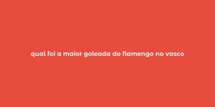 qual foi a maior goleada do flamengo no vasco