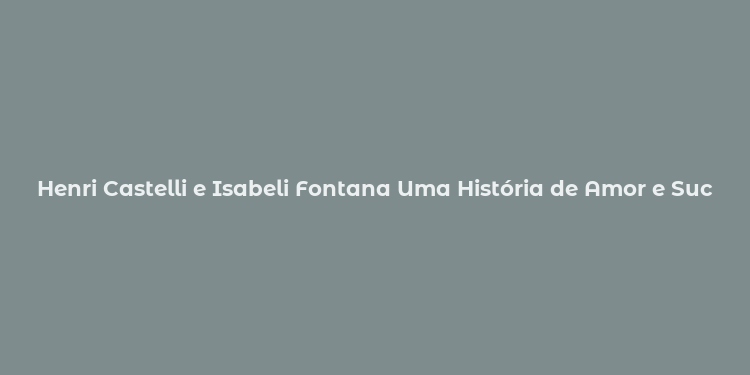 Henri Castelli e Isabeli Fontana Uma História de Amor e Sucesso