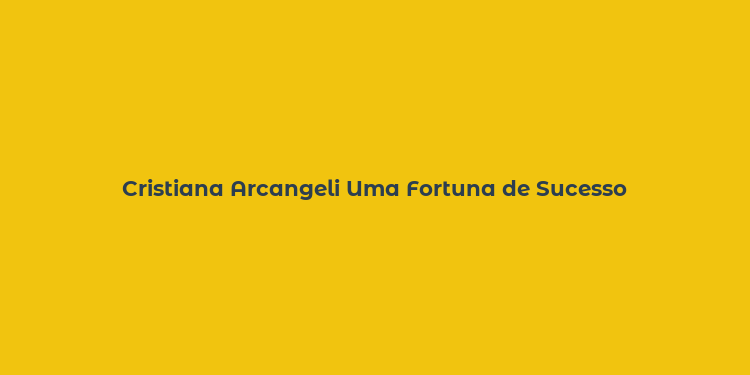 Cristiana Arcangeli Uma Fortuna de Sucesso