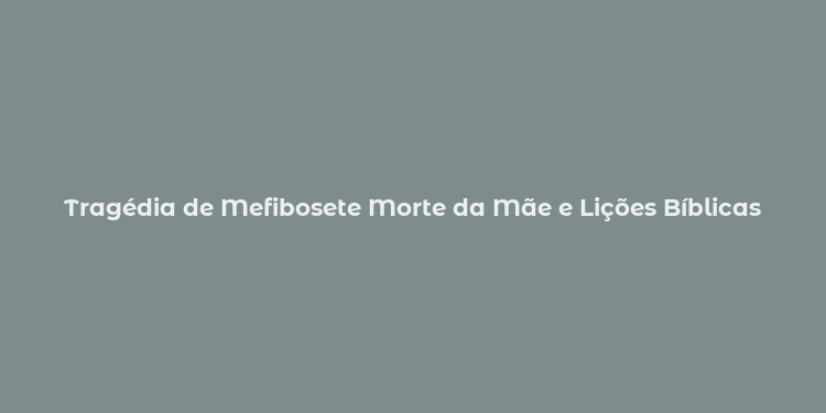 Tragédia de Mefibosete Morte da Mãe e Lições Bíblicas