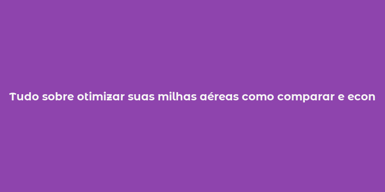 Tudo sobre otimizar suas milhas aéreas como comparar e economizar