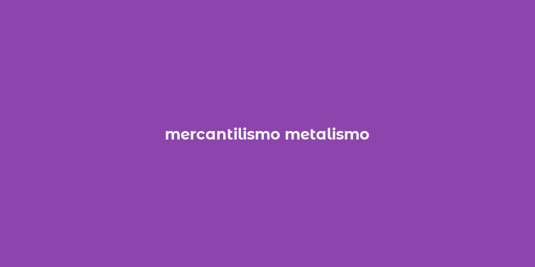 mercantilismo metalismo