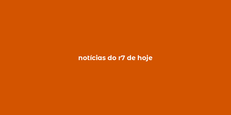 notícias do r7 de hoje