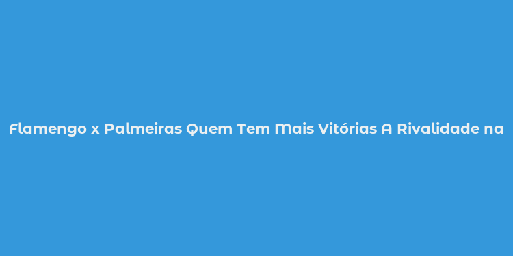 Flamengo x Palmeiras Quem Tem Mais Vitórias A Rivalidade nas Estatísticas