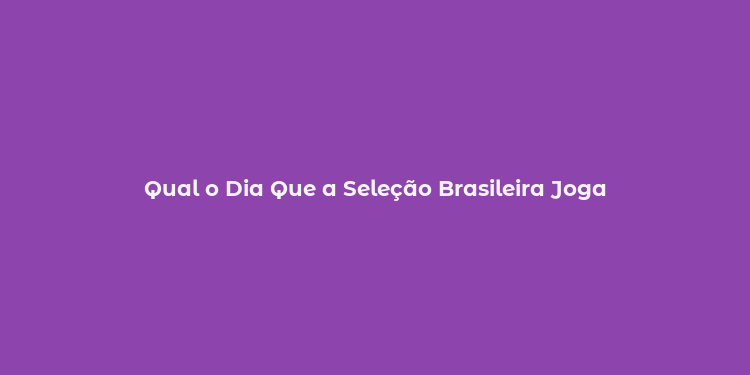 Qual o Dia Que a Seleção Brasileira Joga