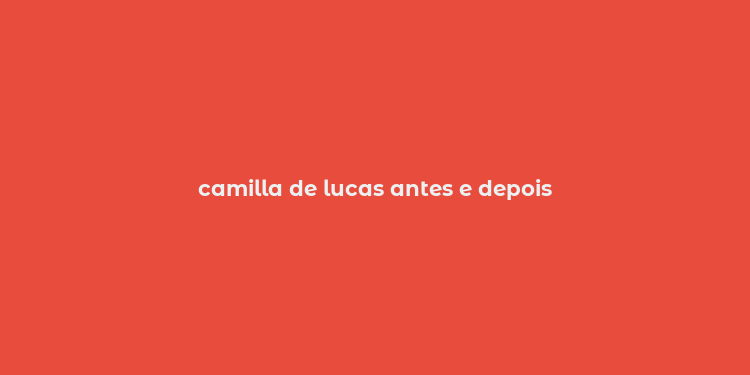 camilla de lucas antes e depois