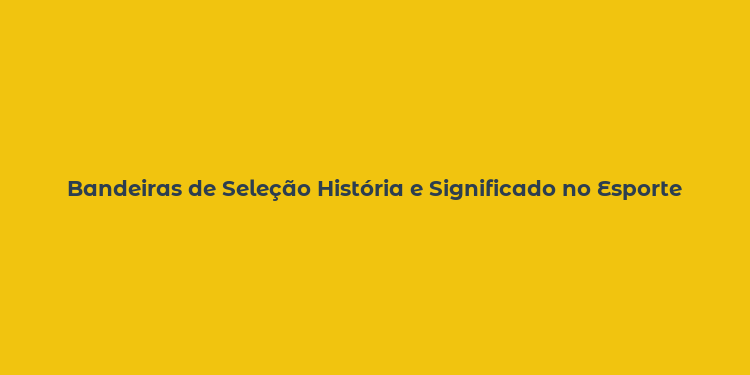 Bandeiras de Seleção História e Significado no Esporte