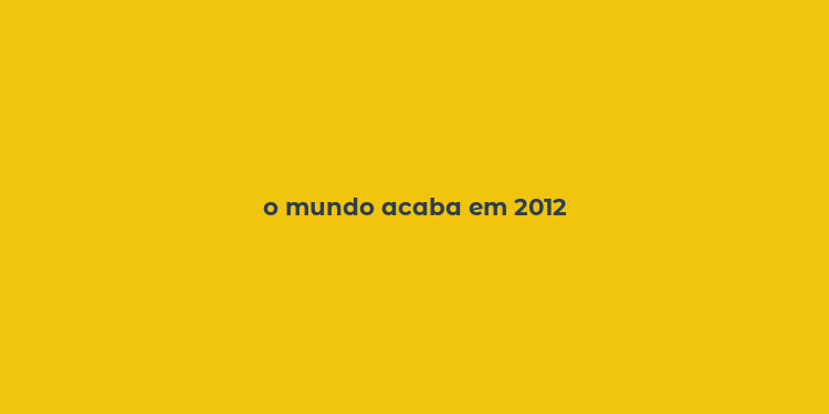 o mundo acaba em 2012