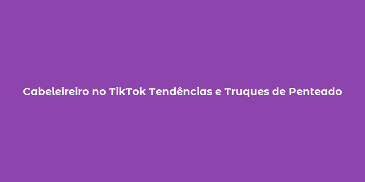 Cabeleireiro no TikTok Tendências e Truques de Penteado