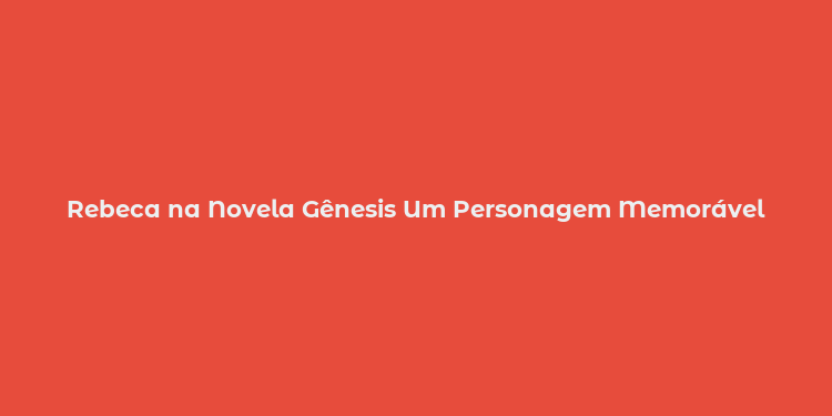 Rebeca na Novela Gênesis Um Personagem Memorável