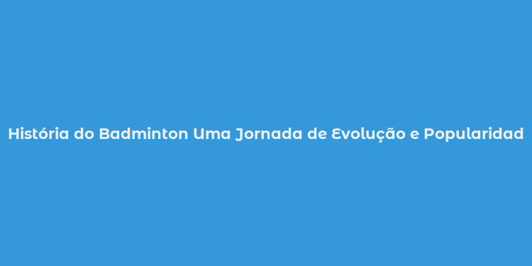 História do Badminton Uma Jornada de Evolução e Popularidade