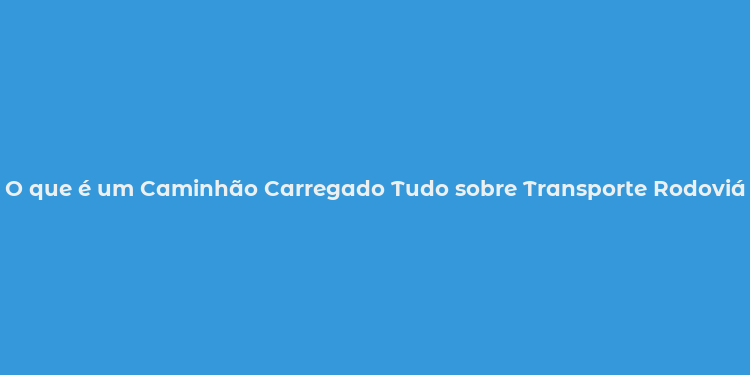 O que é um Caminhão Carregado Tudo sobre Transporte Rodoviário no Brasil