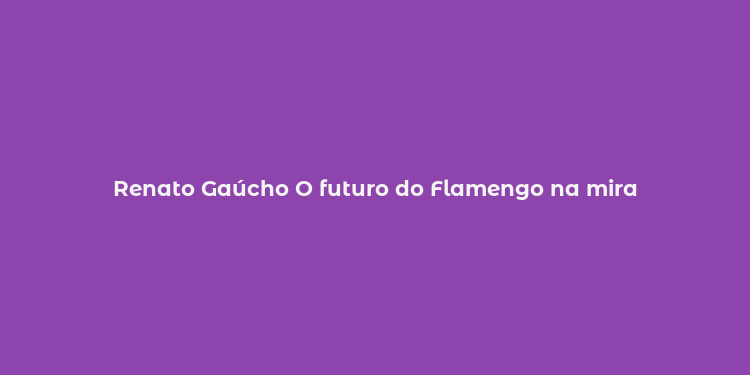 Renato Gaúcho O futuro do Flamengo na mira