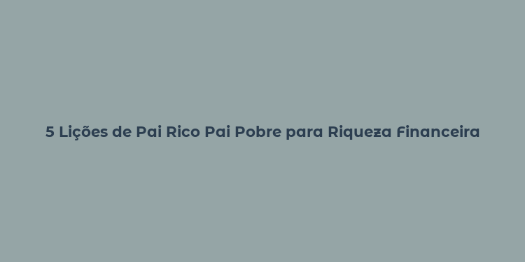 5 Lições de Pai Rico Pai Pobre para Riqueza Financeira