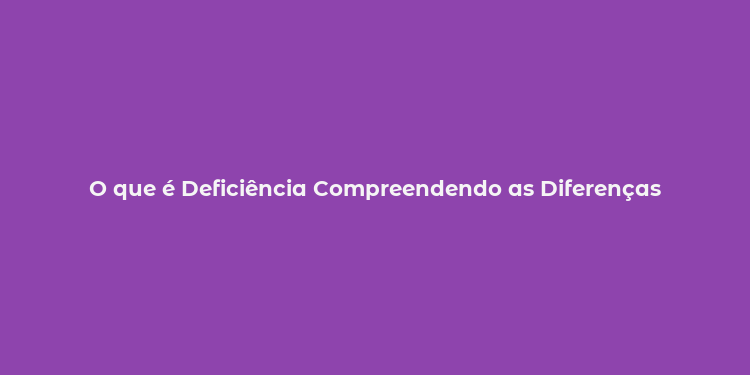 O que é Deficiência Compreendendo as Diferenças