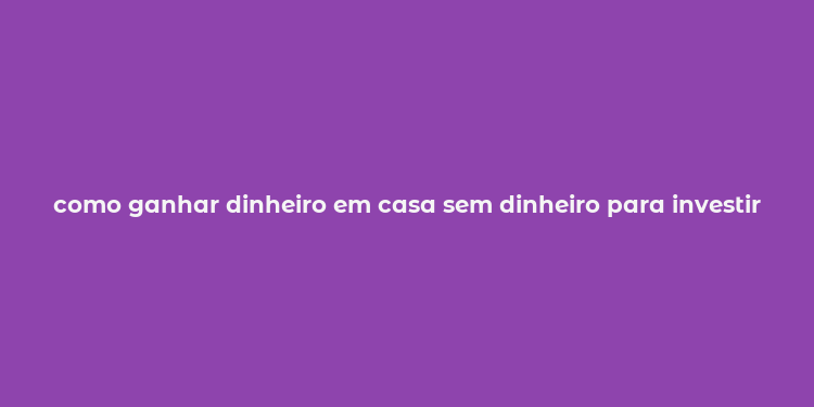 como ganhar dinheiro em casa sem dinheiro para investir