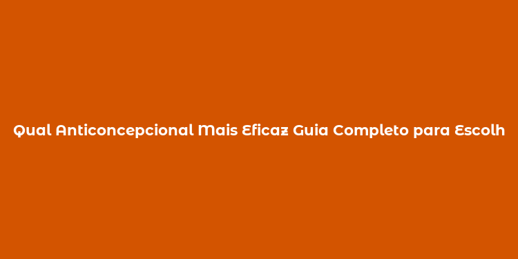 Qual Anticoncepcional Mais Eficaz Guia Completo para Escolher