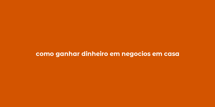 como ganhar dinheiro em negocios em casa