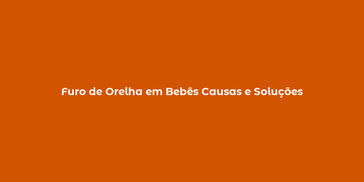 Furo de Orelha em Bebês Causas e Soluções