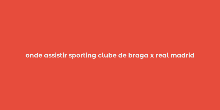 onde assistir sporting clube de braga x real madrid