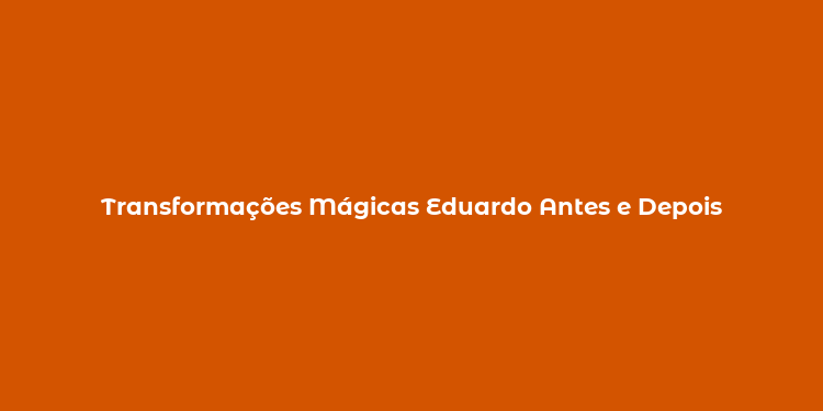 Transformações Mágicas Eduardo Antes e Depois