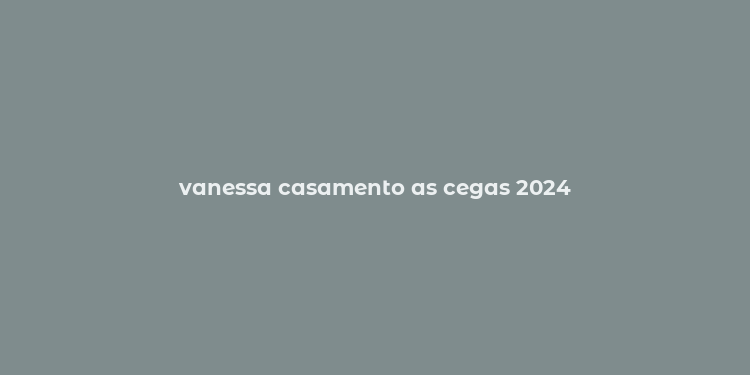 vanessa casamento as cegas 2024