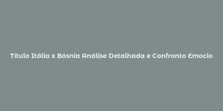 Título Itália x Bósnia Análise Detalhada e Confronto Emocionante