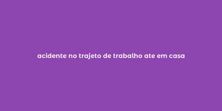 acidente no trajeto de trabalho ate em casa