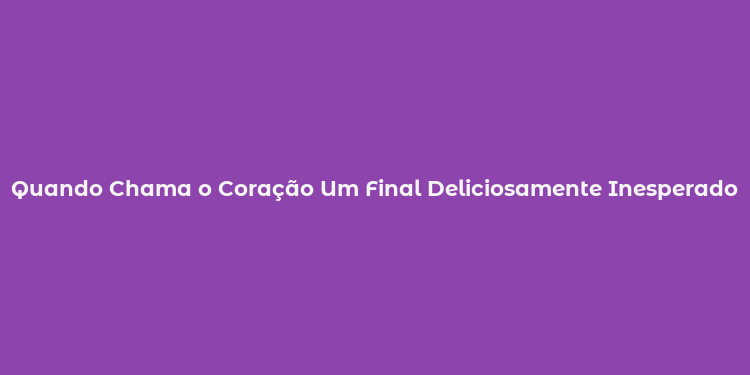 Quando Chama o Coração Um Final Deliciosamente Inesperado