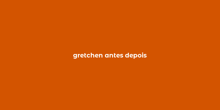 gretchen antes depois