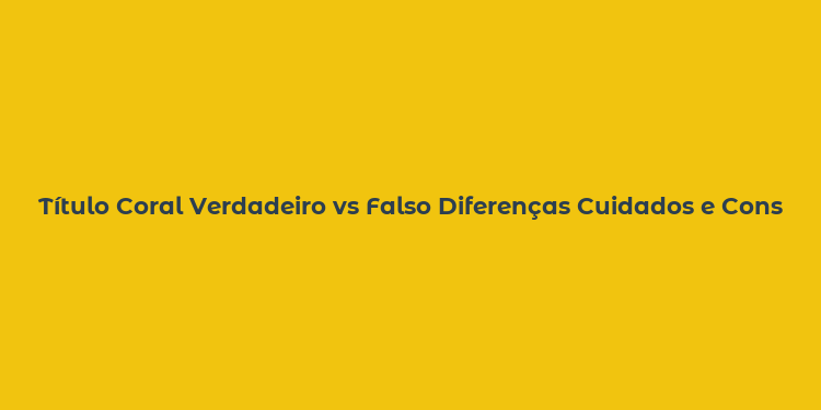 Título Coral Verdadeiro vs Falso Diferenças Cuidados e Conservação