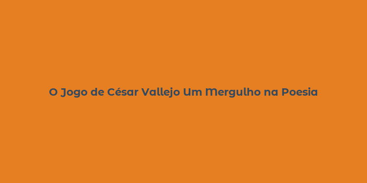 O Jogo de César Vallejo Um Mergulho na Poesia