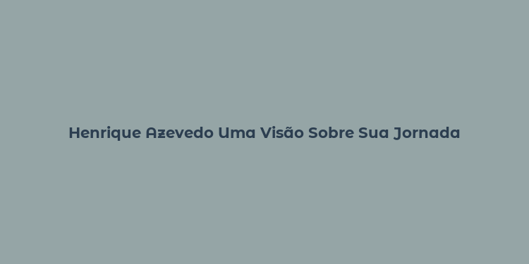 Henrique Azevedo Uma Visão Sobre Sua Jornada