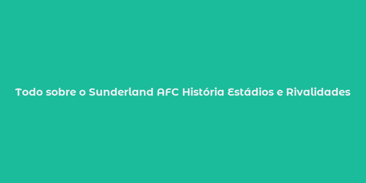 Todo sobre o Sunderland AFC História Estádios e Rivalidades