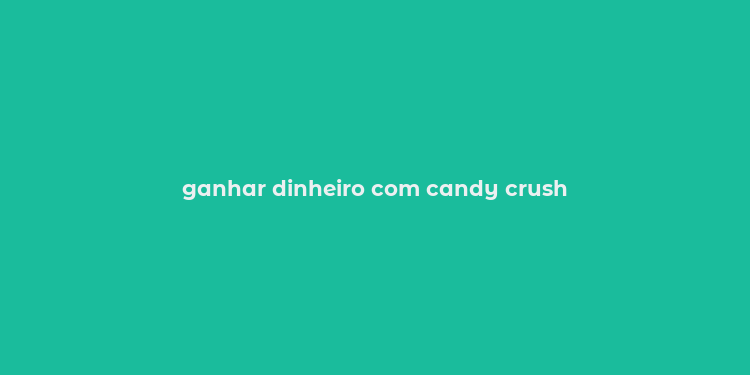 ganhar dinheiro com candy crush